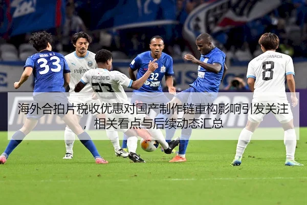 海外合拍片税收优惠对国产制作链重构影响引发关注，相关看点与后续动态汇总